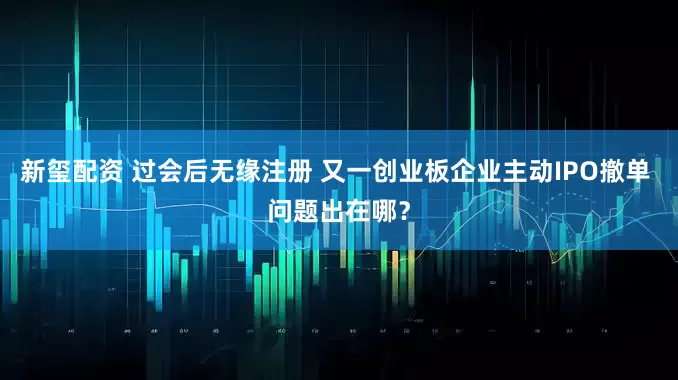 新玺配资 过会后无缘注册 又一创业板企业主动IPO撤单 问题出在哪？