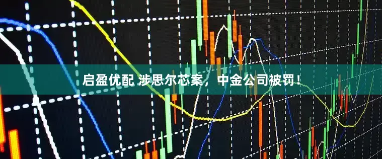 启盈优配 涉思尔芯案，中金公司被罚！