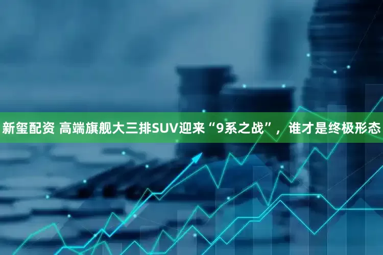 新玺配资 高端旗舰大三排SUV迎来“9系之战”，谁才是终极形态