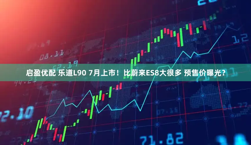 启盈优配 乐道L90 7月上市！比蔚来ES8大很多 预售价曝光？