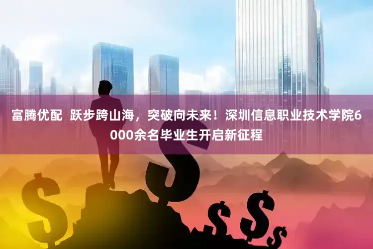 富腾优配  跃步跨山海，突破向未来！深圳信息职业技术学院6000余名毕业生开启新征程