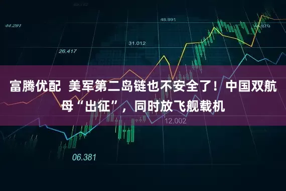 富腾优配  美军第二岛链也不安全了！中国双航母“出征”，同时放飞舰载机