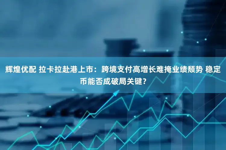 辉煌优配 拉卡拉赴港上市：跨境支付高增长难掩业绩颓势 稳定币能否成破局关键？