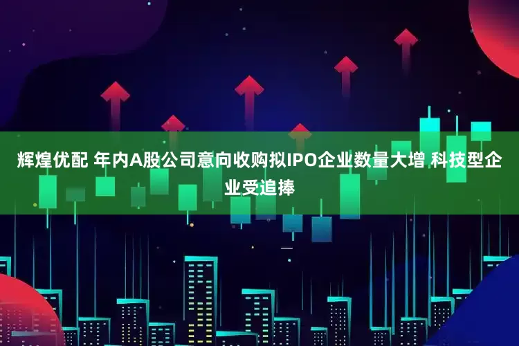 辉煌优配 年内A股公司意向收购拟IPO企业数量大增 科技型企业受追捧
