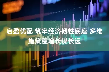 启盈优配 筑牢经济韧性底座 多维施策稳增长谋长远