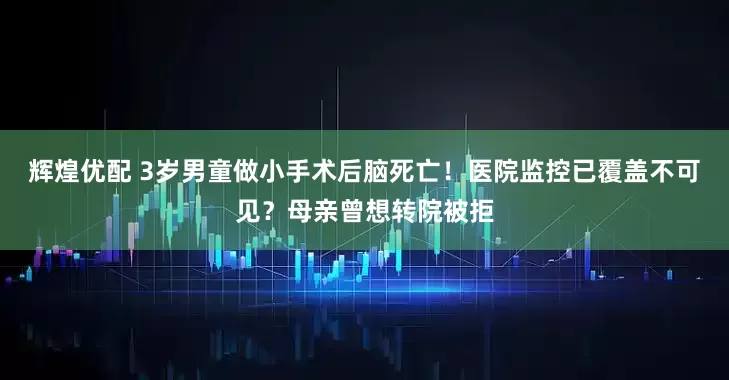 辉煌优配 3岁男童做小手术后脑死亡！医院监控已覆盖不可见？母亲曾想转院被拒