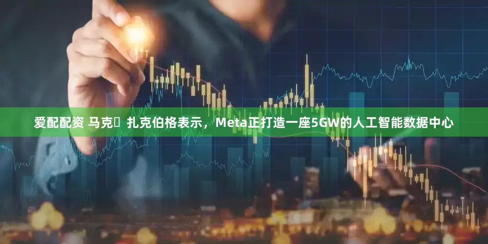 爱配配资 马克・扎克伯格表示，Meta正打造一座5GW的人工智能数据中心