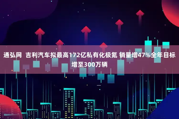 通弘网  吉利汽车拟最高172亿私有化极氪 销量增47%全年目标增至300万辆