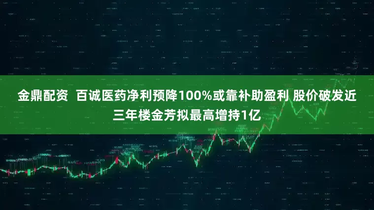 金鼎配资  百诚医药净利预降100%或靠补助盈利 股价破发近三年楼金芳拟最高增持1亿