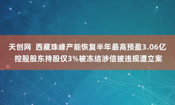 天创网  西藏珠峰产能恢复半年最高预盈3.06亿 控股股东持股仅3%被冻结涉信披违规遭立案