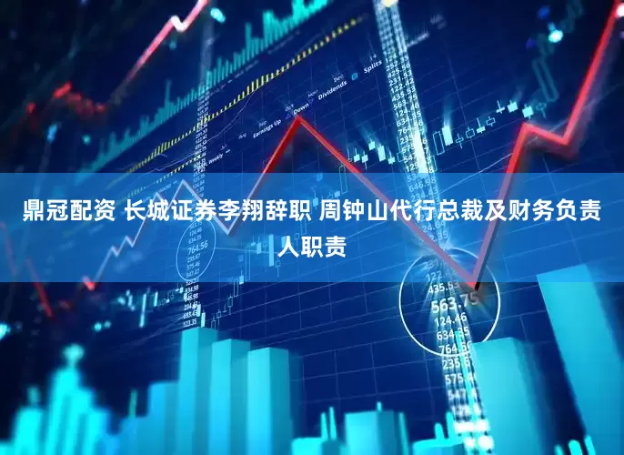 鼎冠配资 长城证券李翔辞职 周钟山代行总裁及财务负责人职责
