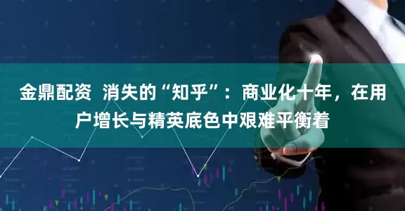 金鼎配资  消失的“知乎”：商业化十年，在用户增长与精英底色中艰难平衡着