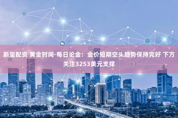 新玺配资 黄金时间·每日论金：金价短期空头趋势保持完好 下方关注3253美元支撑
