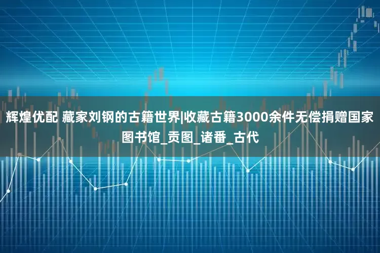 辉煌优配 藏家刘钢的古籍世界|收藏古籍3000余件无偿捐赠国家图书馆_贡图_诸番_古代